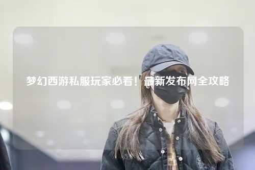 梦幻西游私服玩家必看!最新发布网全攻略