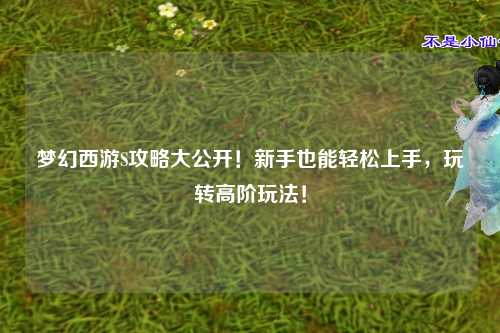 梦幻西游S攻略大公开!新手也能轻松上手,玩转高阶玩法!